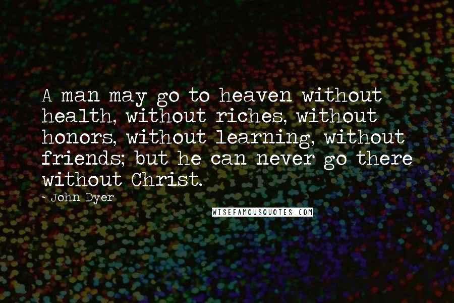 John Dyer Quotes: A man may go to heaven without health, without riches, without honors, without learning, without friends; but he can never go there without Christ.