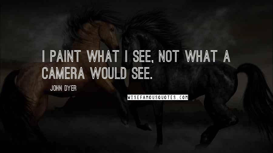 John Dyer Quotes: I paint what I see, not what a camera would see.