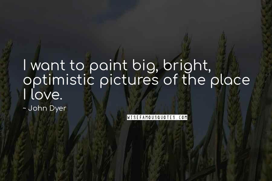 John Dyer Quotes: I want to paint big, bright, optimistic pictures of the place I love.
