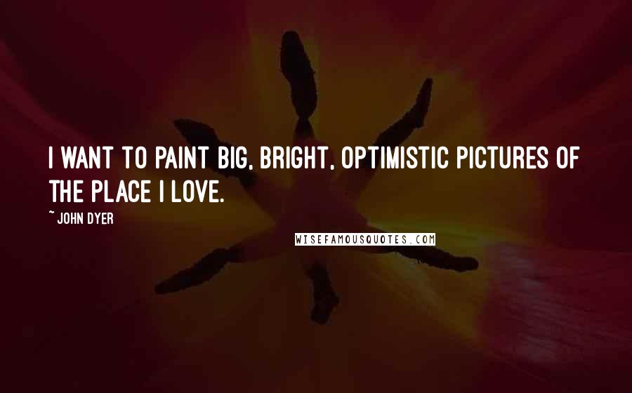 John Dyer Quotes: I want to paint big, bright, optimistic pictures of the place I love.