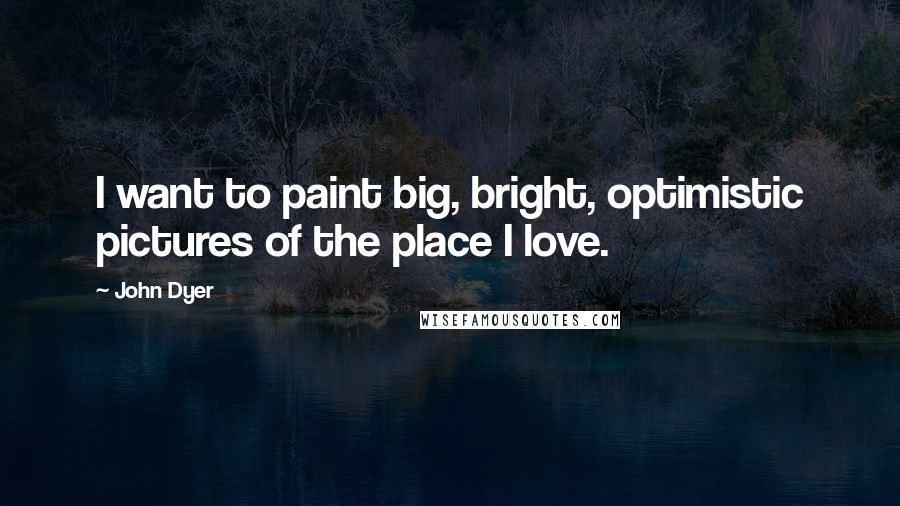 John Dyer Quotes: I want to paint big, bright, optimistic pictures of the place I love.