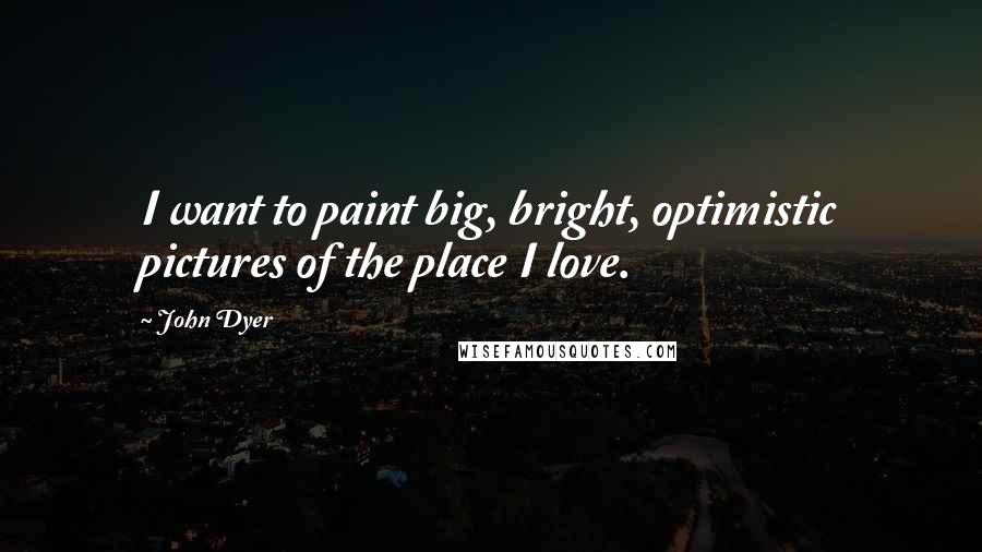 John Dyer Quotes: I want to paint big, bright, optimistic pictures of the place I love.