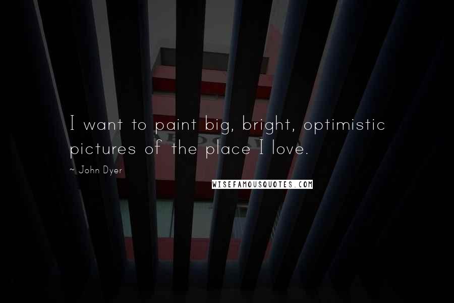 John Dyer Quotes: I want to paint big, bright, optimistic pictures of the place I love.