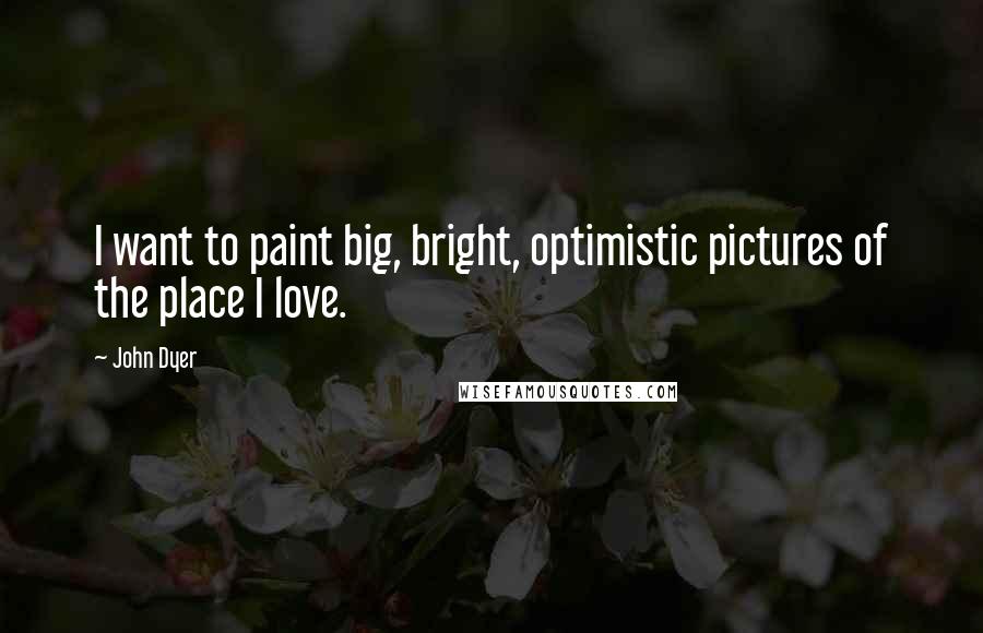 John Dyer Quotes: I want to paint big, bright, optimistic pictures of the place I love.