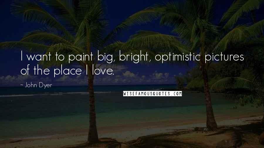 John Dyer Quotes: I want to paint big, bright, optimistic pictures of the place I love.