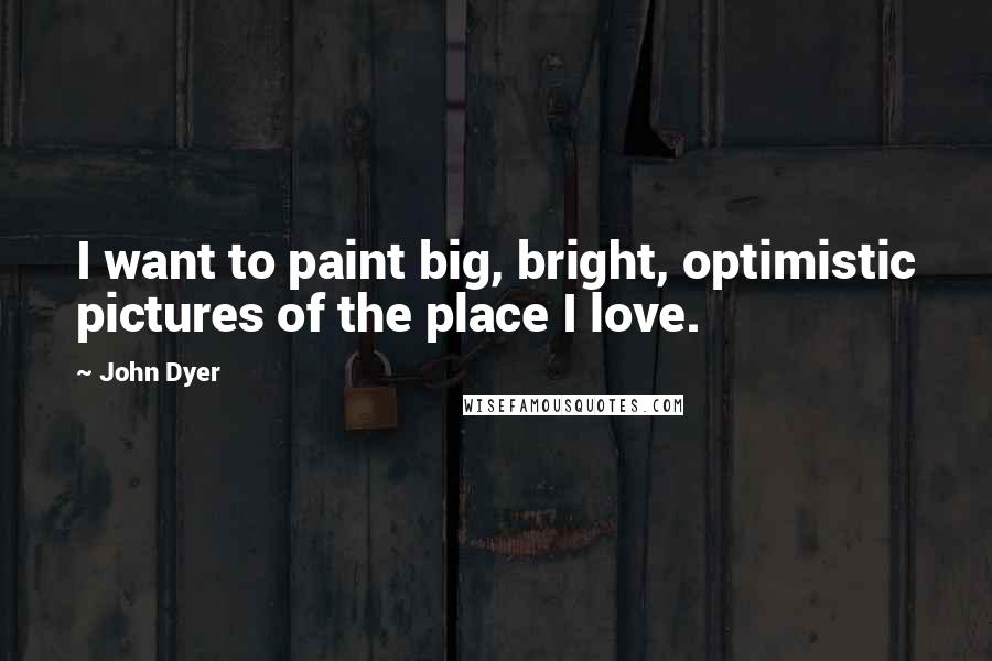 John Dyer Quotes: I want to paint big, bright, optimistic pictures of the place I love.