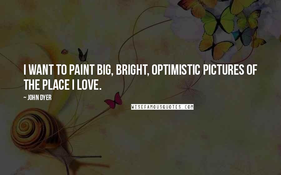 John Dyer Quotes: I want to paint big, bright, optimistic pictures of the place I love.