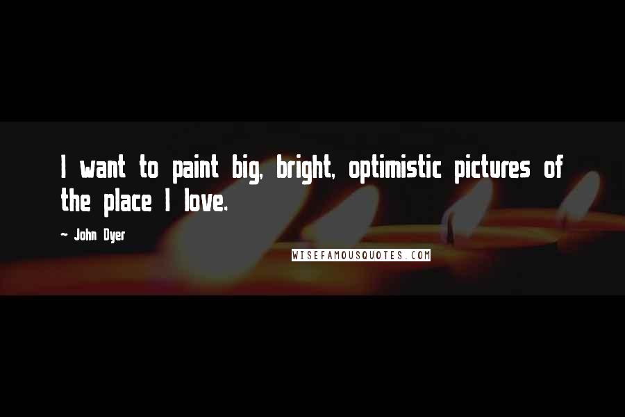 John Dyer Quotes: I want to paint big, bright, optimistic pictures of the place I love.
