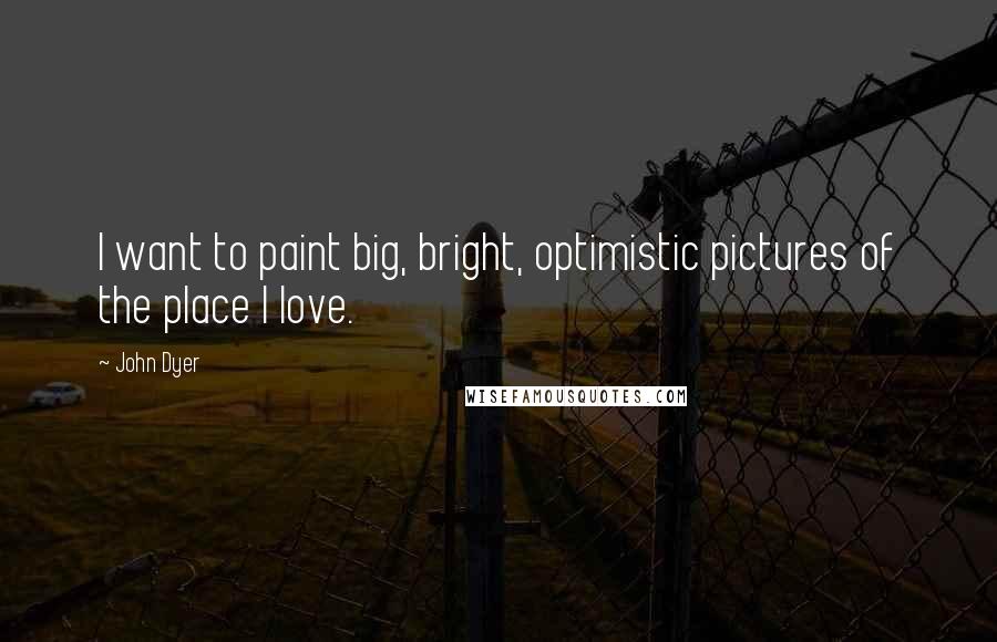 John Dyer Quotes: I want to paint big, bright, optimistic pictures of the place I love.