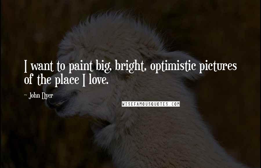 John Dyer Quotes: I want to paint big, bright, optimistic pictures of the place I love.