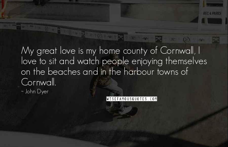 John Dyer Quotes: My great love is my home county of Cornwall, I love to sit and watch people enjoying themselves on the beaches and in the harbour towns of Cornwall.