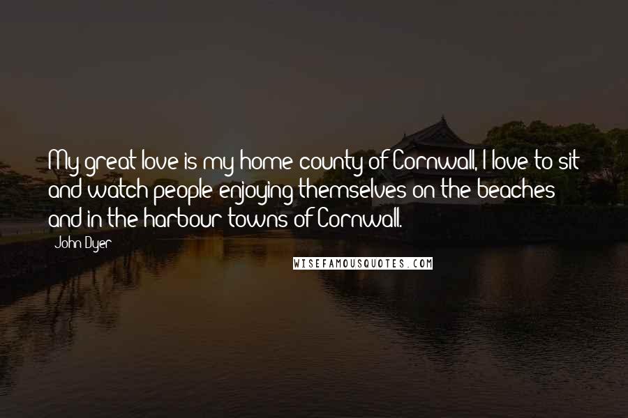 John Dyer Quotes: My great love is my home county of Cornwall, I love to sit and watch people enjoying themselves on the beaches and in the harbour towns of Cornwall.