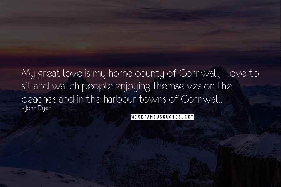 John Dyer Quotes: My great love is my home county of Cornwall, I love to sit and watch people enjoying themselves on the beaches and in the harbour towns of Cornwall.