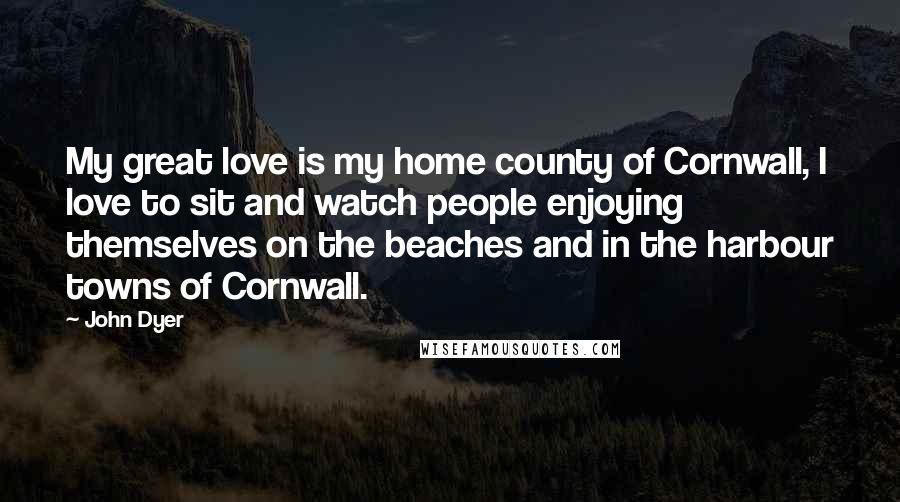 John Dyer Quotes: My great love is my home county of Cornwall, I love to sit and watch people enjoying themselves on the beaches and in the harbour towns of Cornwall.
