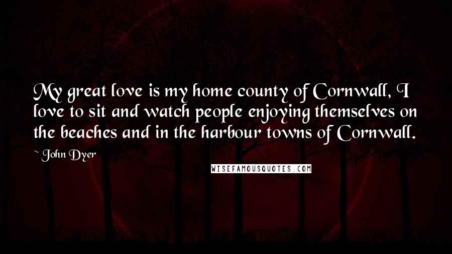 John Dyer Quotes: My great love is my home county of Cornwall, I love to sit and watch people enjoying themselves on the beaches and in the harbour towns of Cornwall.