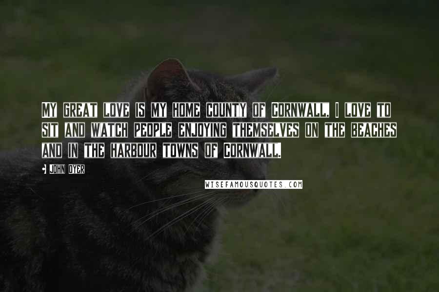 John Dyer Quotes: My great love is my home county of Cornwall, I love to sit and watch people enjoying themselves on the beaches and in the harbour towns of Cornwall.
