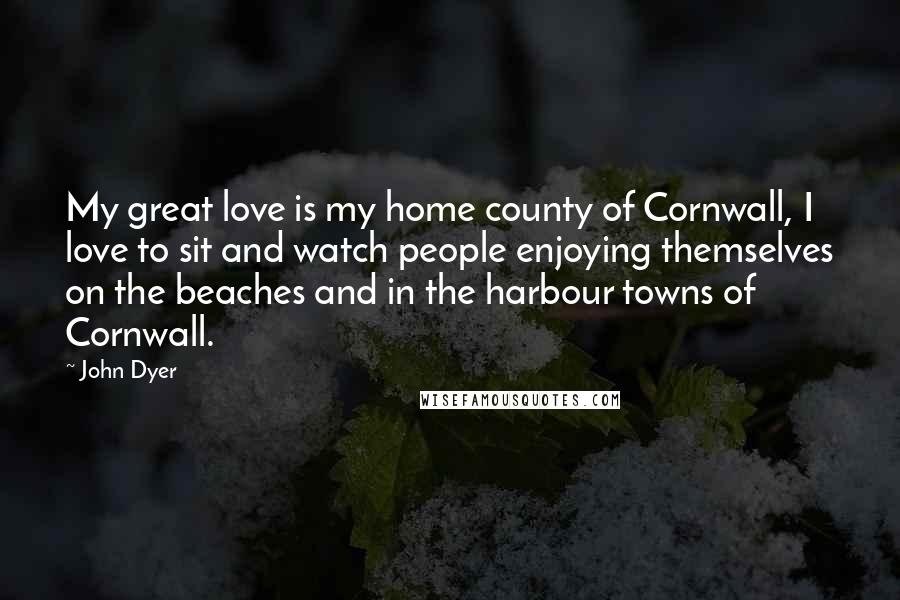 John Dyer Quotes: My great love is my home county of Cornwall, I love to sit and watch people enjoying themselves on the beaches and in the harbour towns of Cornwall.