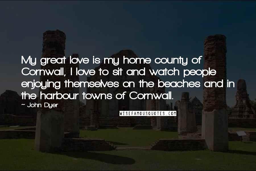 John Dyer Quotes: My great love is my home county of Cornwall, I love to sit and watch people enjoying themselves on the beaches and in the harbour towns of Cornwall.