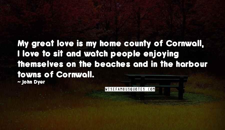 John Dyer Quotes: My great love is my home county of Cornwall, I love to sit and watch people enjoying themselves on the beaches and in the harbour towns of Cornwall.