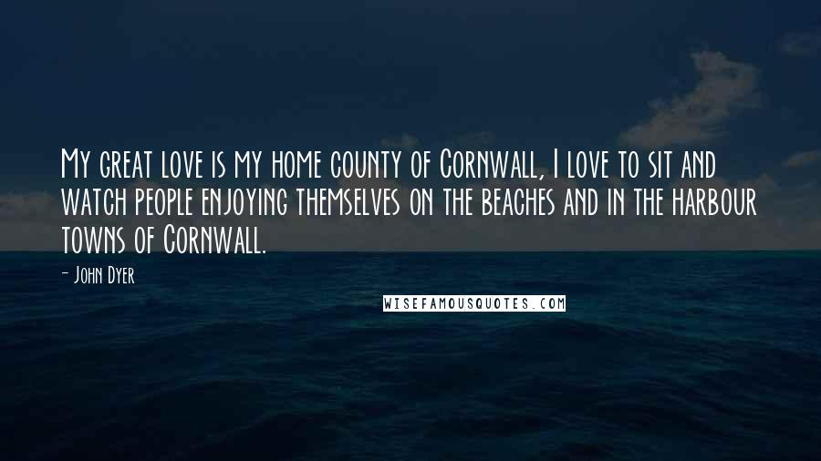 John Dyer Quotes: My great love is my home county of Cornwall, I love to sit and watch people enjoying themselves on the beaches and in the harbour towns of Cornwall.