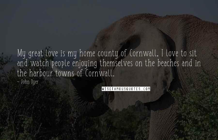 John Dyer Quotes: My great love is my home county of Cornwall, I love to sit and watch people enjoying themselves on the beaches and in the harbour towns of Cornwall.