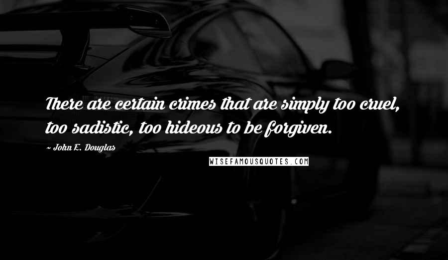 John E. Douglas Quotes: There are certain crimes that are simply too cruel, too sadistic, too hideous to be forgiven.