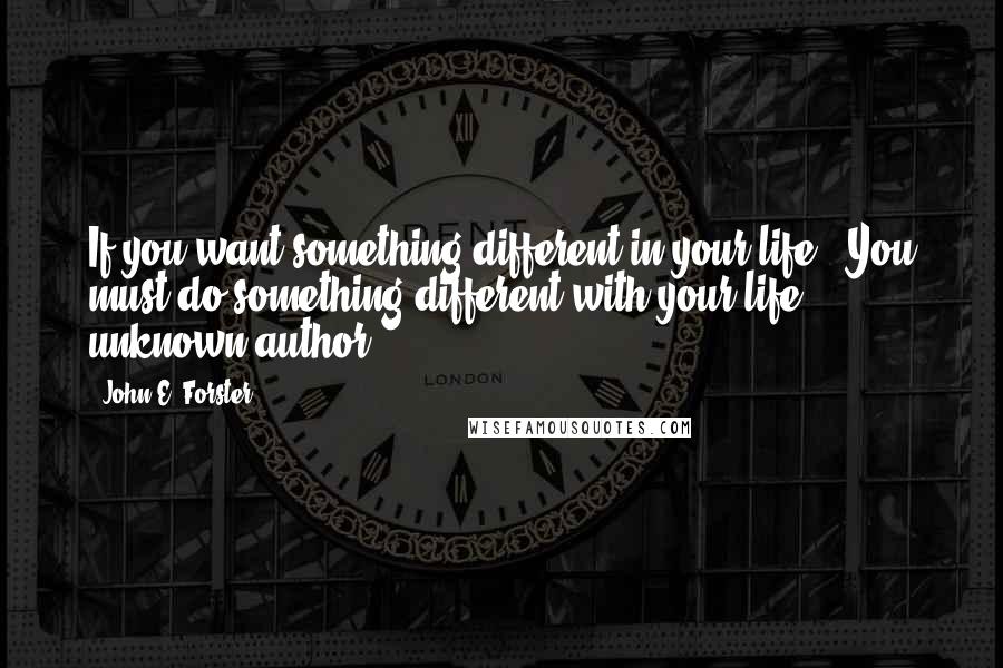 John E. Forster Quotes: If you want something different in your life...You must do something different with your life. unknown author