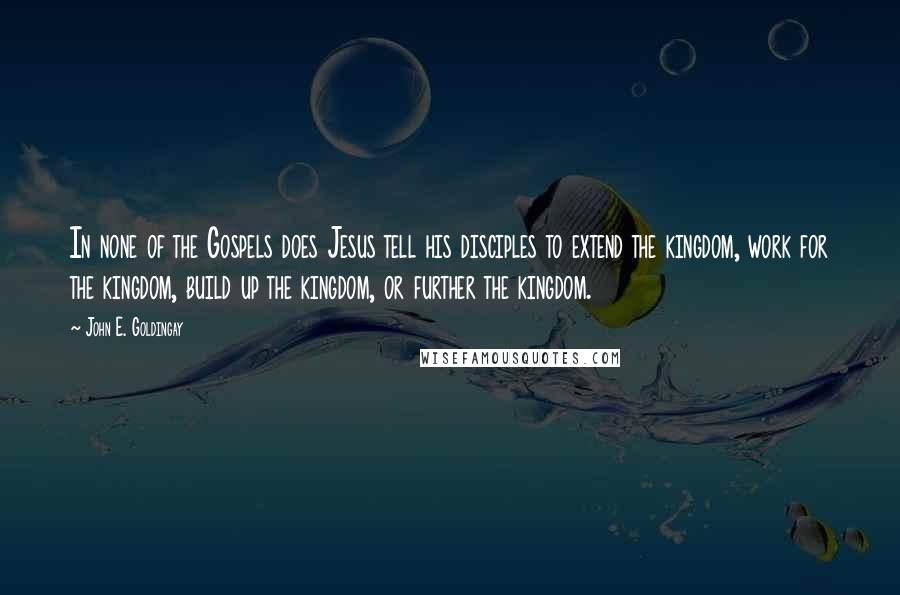 John E. Goldingay Quotes: In none of the Gospels does Jesus tell his disciples to extend the kingdom, work for the kingdom, build up the kingdom, or further the kingdom.