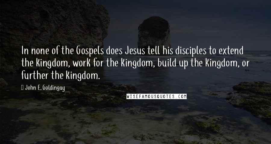 John E. Goldingay Quotes: In none of the Gospels does Jesus tell his disciples to extend the kingdom, work for the kingdom, build up the kingdom, or further the kingdom.