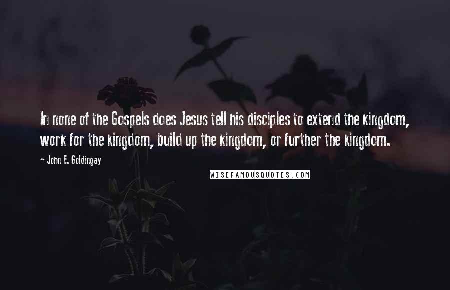 John E. Goldingay Quotes: In none of the Gospels does Jesus tell his disciples to extend the kingdom, work for the kingdom, build up the kingdom, or further the kingdom.