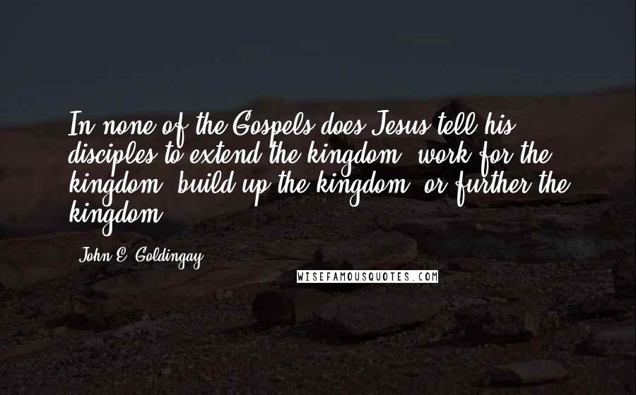 John E. Goldingay Quotes: In none of the Gospels does Jesus tell his disciples to extend the kingdom, work for the kingdom, build up the kingdom, or further the kingdom.