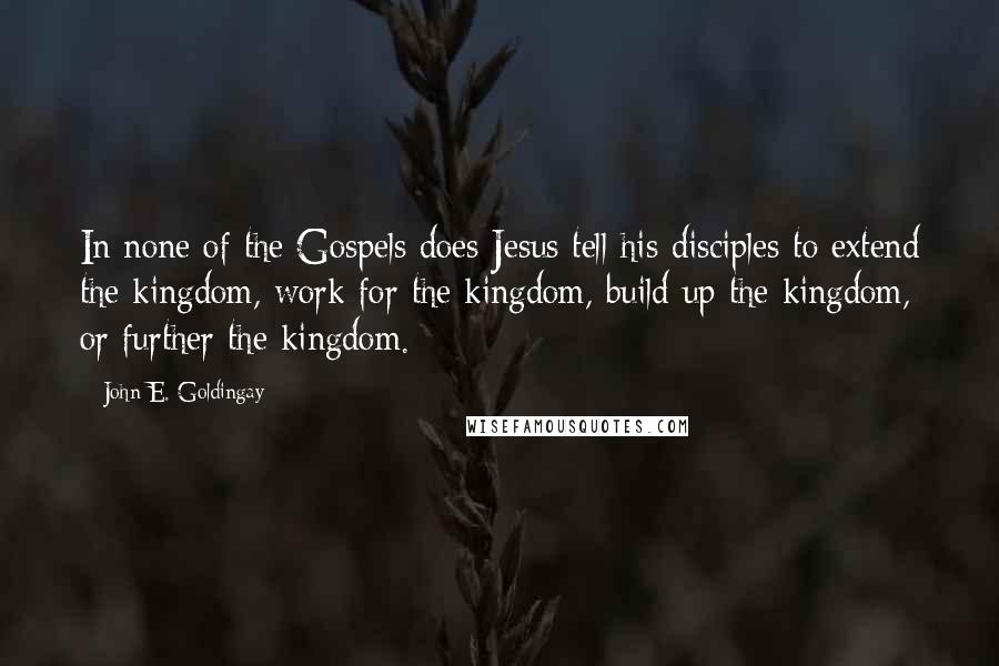 John E. Goldingay Quotes: In none of the Gospels does Jesus tell his disciples to extend the kingdom, work for the kingdom, build up the kingdom, or further the kingdom.