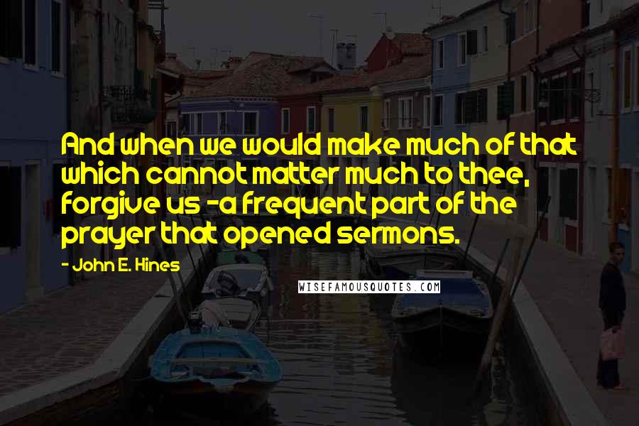 John E. Hines Quotes: And when we would make much of that which cannot matter much to thee, forgive us -a frequent part of the prayer that opened sermons.