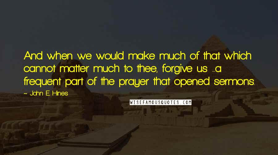 John E. Hines Quotes: And when we would make much of that which cannot matter much to thee, forgive us -a frequent part of the prayer that opened sermons.