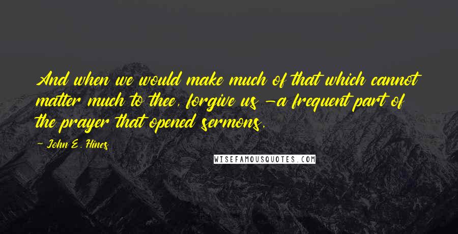 John E. Hines Quotes: And when we would make much of that which cannot matter much to thee, forgive us -a frequent part of the prayer that opened sermons.