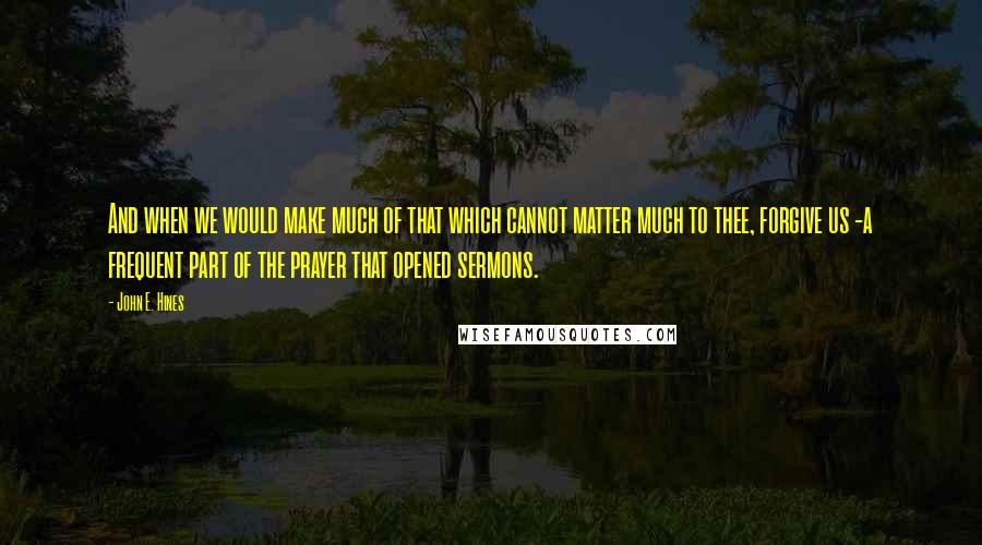 John E. Hines Quotes: And when we would make much of that which cannot matter much to thee, forgive us -a frequent part of the prayer that opened sermons.