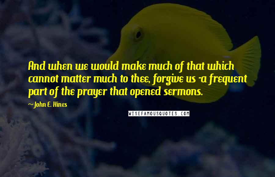 John E. Hines Quotes: And when we would make much of that which cannot matter much to thee, forgive us -a frequent part of the prayer that opened sermons.