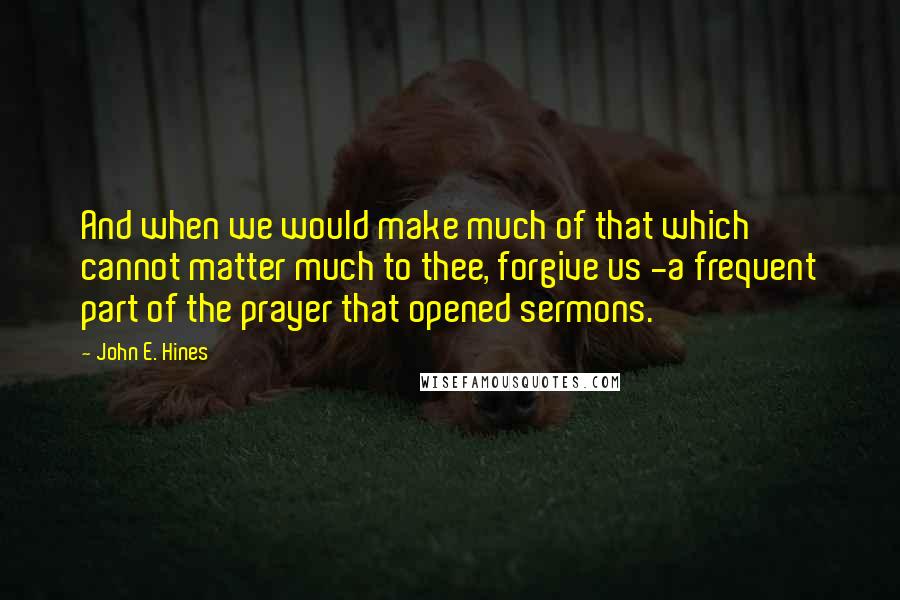 John E. Hines Quotes: And when we would make much of that which cannot matter much to thee, forgive us -a frequent part of the prayer that opened sermons.