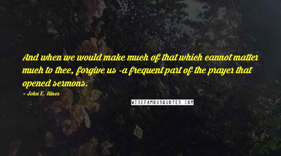 John E. Hines Quotes: And when we would make much of that which cannot matter much to thee, forgive us -a frequent part of the prayer that opened sermons.