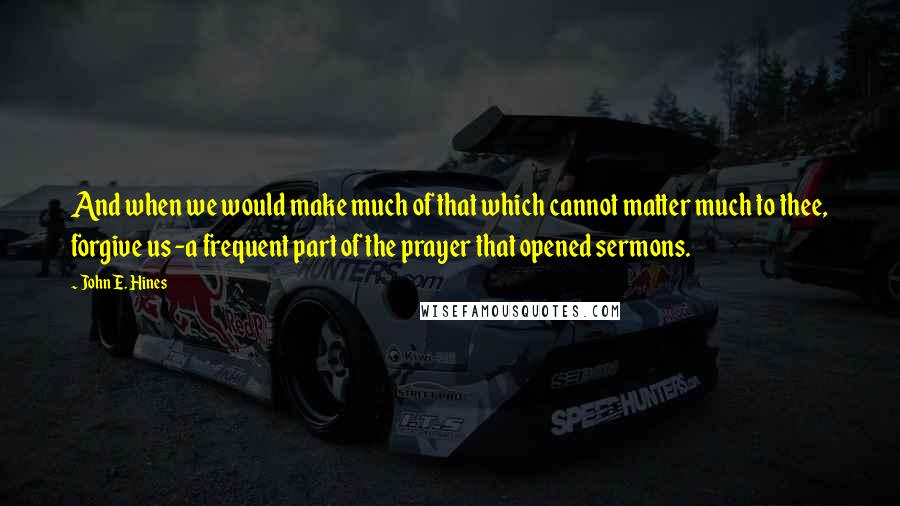 John E. Hines Quotes: And when we would make much of that which cannot matter much to thee, forgive us -a frequent part of the prayer that opened sermons.