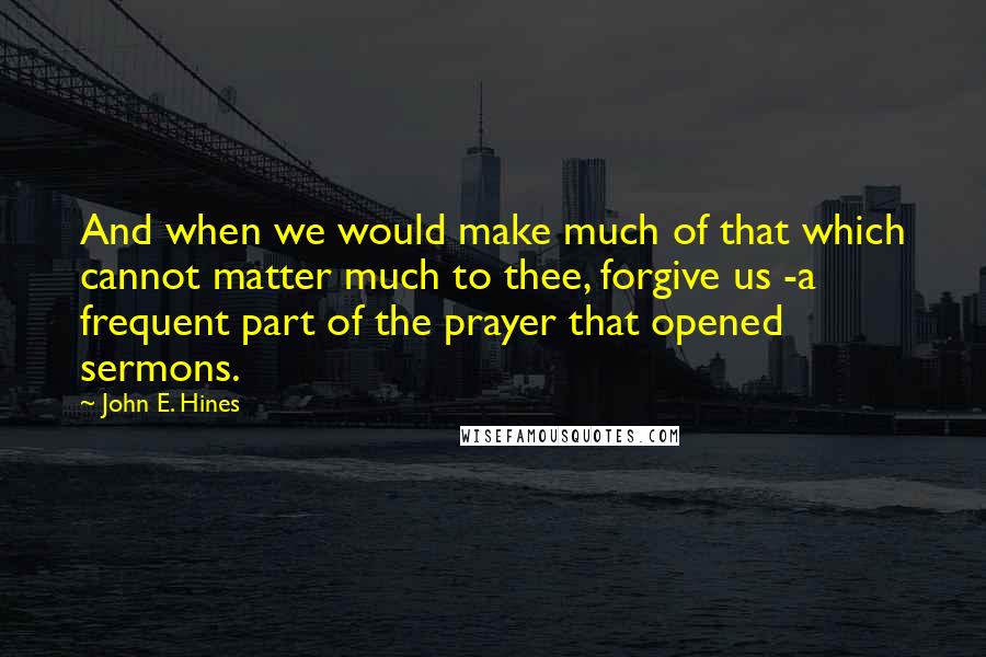 John E. Hines Quotes: And when we would make much of that which cannot matter much to thee, forgive us -a frequent part of the prayer that opened sermons.