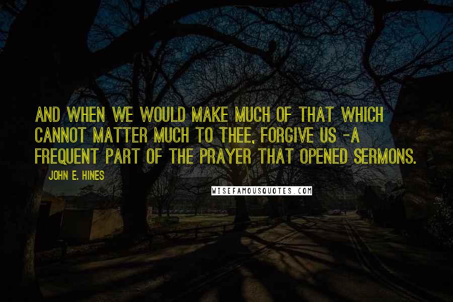 John E. Hines Quotes: And when we would make much of that which cannot matter much to thee, forgive us -a frequent part of the prayer that opened sermons.