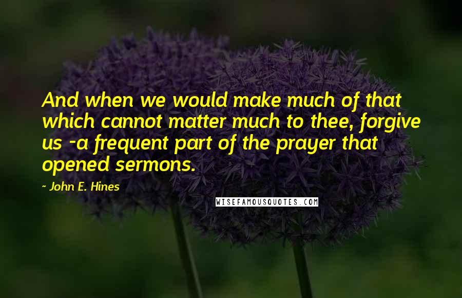 John E. Hines Quotes: And when we would make much of that which cannot matter much to thee, forgive us -a frequent part of the prayer that opened sermons.