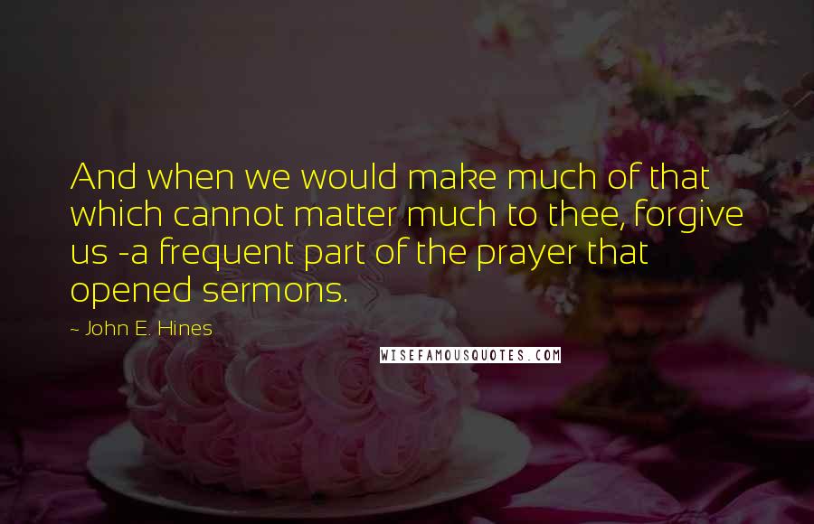 John E. Hines Quotes: And when we would make much of that which cannot matter much to thee, forgive us -a frequent part of the prayer that opened sermons.