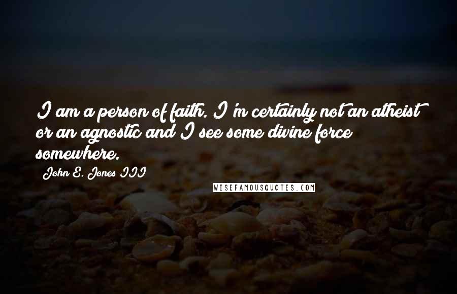 John E. Jones III Quotes: I am a person of faith. I'm certainly not an atheist or an agnostic and I see some divine force somewhere.