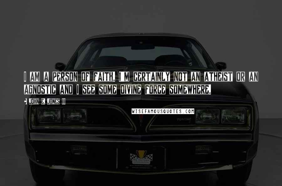 John E. Jones III Quotes: I am a person of faith. I'm certainly not an atheist or an agnostic and I see some divine force somewhere.