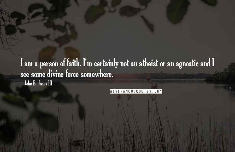 John E. Jones III Quotes: I am a person of faith. I'm certainly not an atheist or an agnostic and I see some divine force somewhere.