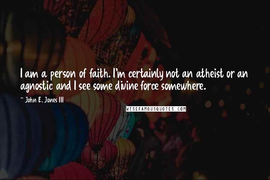 John E. Jones III Quotes: I am a person of faith. I'm certainly not an atheist or an agnostic and I see some divine force somewhere.