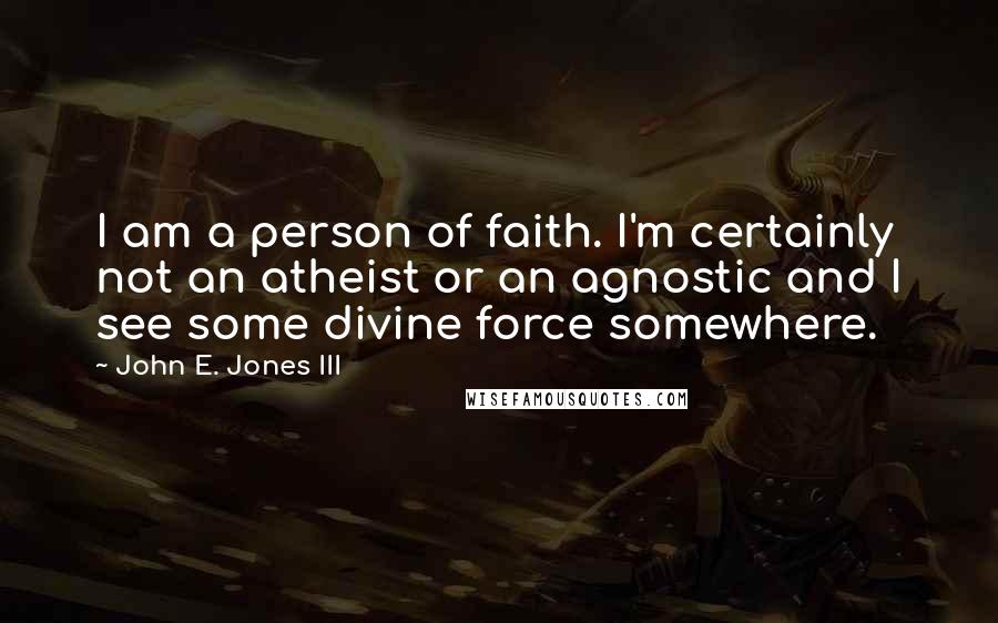 John E. Jones III Quotes: I am a person of faith. I'm certainly not an atheist or an agnostic and I see some divine force somewhere.