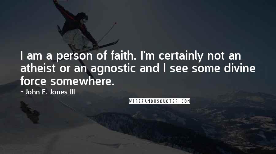 John E. Jones III Quotes: I am a person of faith. I'm certainly not an atheist or an agnostic and I see some divine force somewhere.